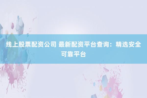 线上股票配资公司 最新配资平台查询：精选安全可靠平台
