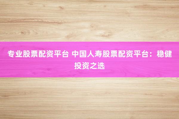 专业股票配资平台 中国人寿股票配资平台：稳健投资之选