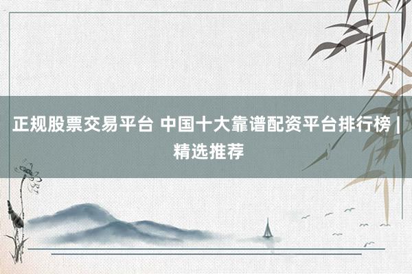 正规股票交易平台 中国十大靠谱配资平台排行榜 | 精选推荐