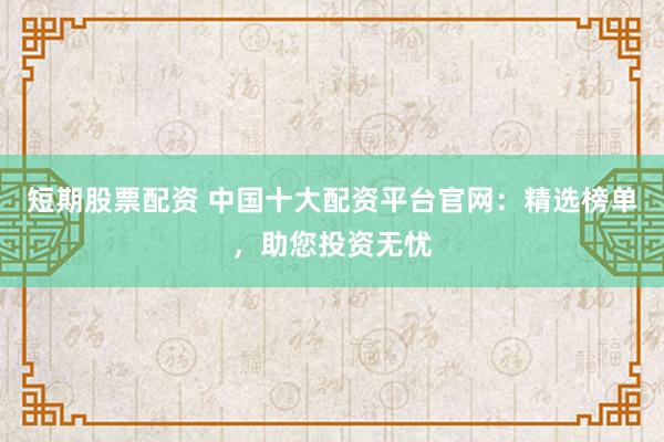 短期股票配资 中国十大配资平台官网：精选榜单，助您投资无忧