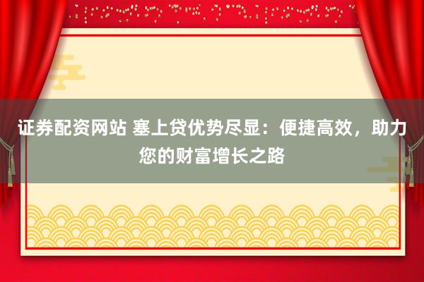 证券配资网站 塞上贷优势尽显：便捷高效，助力您的财富增长之路