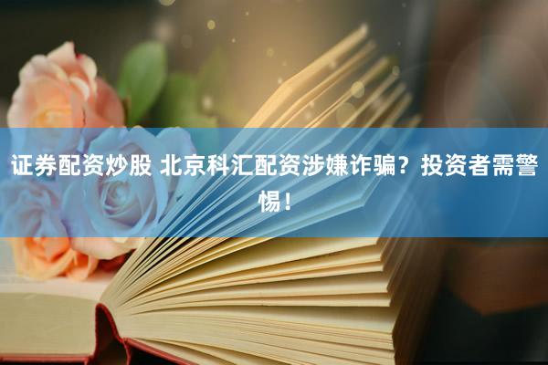 证券配资炒股 北京科汇配资涉嫌诈骗？投资者需警惕！