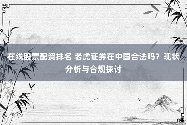 在线股票配资排名 老虎证券在中国合法吗？现状分析与合规探讨