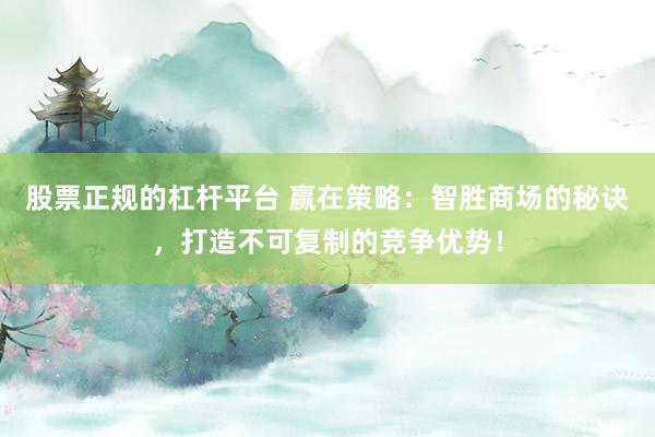 股票正规的杠杆平台 赢在策略：智胜商场的秘诀，打造不可复制的竞争优势！