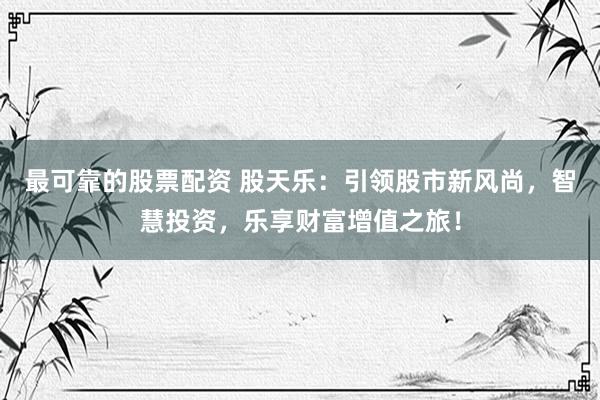 最可靠的股票配资 股天乐：引领股市新风尚，智慧投资，乐享财富增值之旅！
