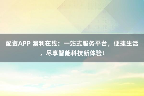 配资APP 澳利在线：一站式服务平台，便捷生活，尽享智能科技新体验！