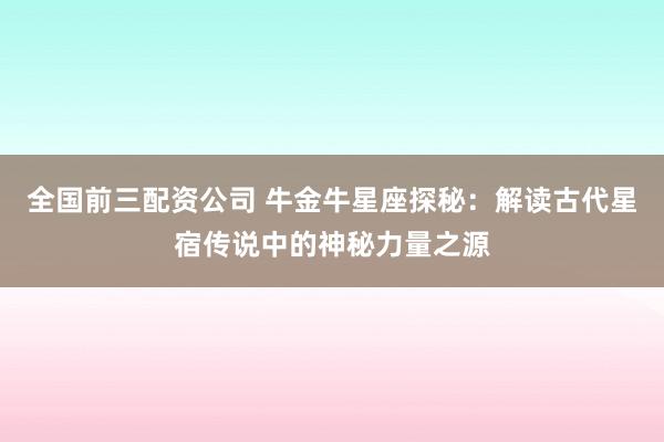 全国前三配资公司 牛金牛星座探秘：解读古代星宿传说中的神秘力量之源