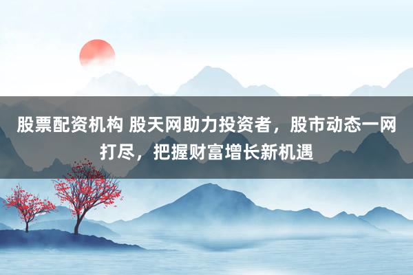 股票配资机构 股天网助力投资者，股市动态一网打尽，把握财富增长新机遇