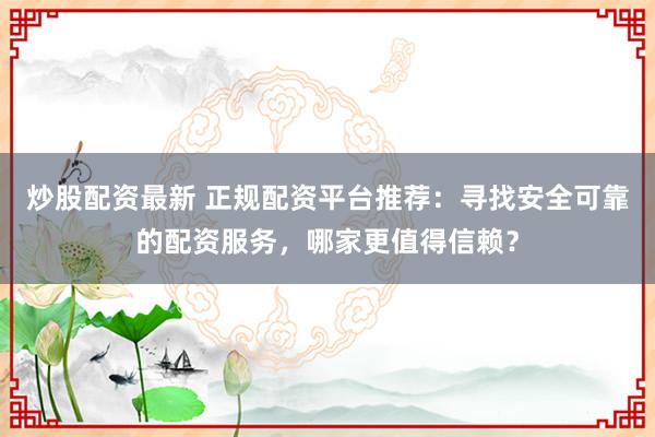 炒股配资最新 正规配资平台推荐：寻找安全可靠的配资服务，哪家更值得信赖？