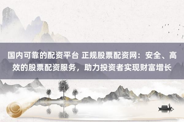 国内可靠的配资平台 正规股票配资网：安全、高效的股票配资服务，助力投资者实现财富增长