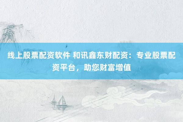 线上股票配资软件 和讯鑫东财配资：专业股票配资平台，助您财富增值