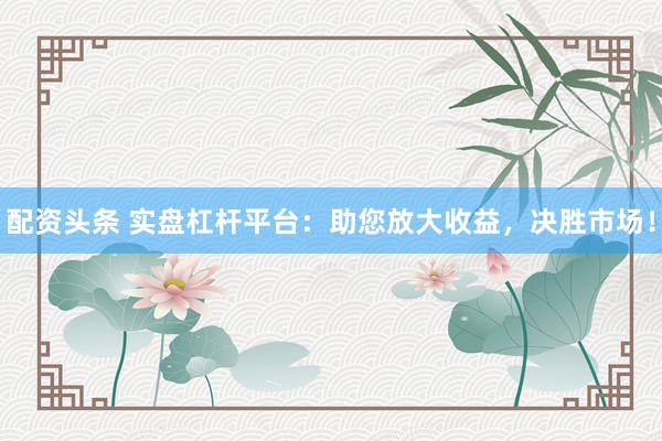 配资头条 实盘杠杆平台：助您放大收益，决胜市场！
