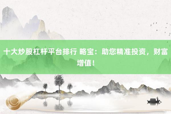 十大炒股杠杆平台排行 略宝：助您精准投资，财富增值！