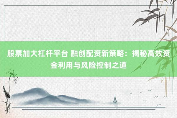 股票加大杠杆平台 融创配资新策略：揭秘高效资金利用与风险控制之道