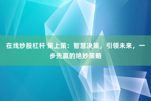 在线炒股杠杆 策上策：智慧决策，引领未来，一步先赢的绝妙策略