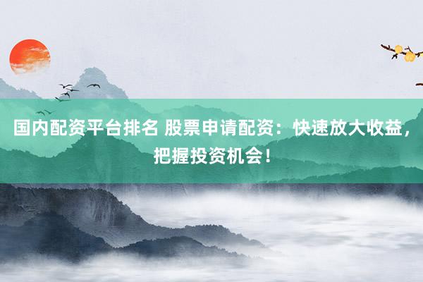 国内配资平台排名 股票申请配资：快速放大收益，把握投资机会！