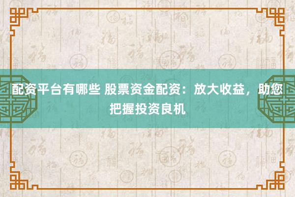 配资平台有哪些 股票资金配资：放大收益，助您把握投资良机