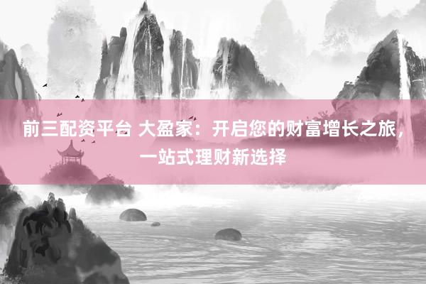 前三配资平台 大盈家：开启您的财富增长之旅，一站式理财新选择