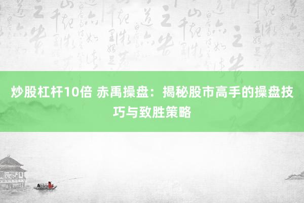 炒股杠杆10倍 赤禹操盘：揭秘股市高手的操盘技巧与致胜策略