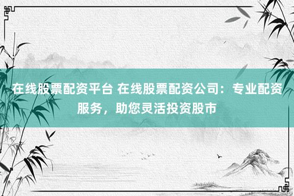在线股票配资平台 在线股票配资公司：专业配资服务，助您灵活投资股市