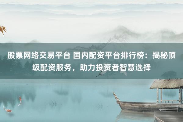 股票网络交易平台 国内配资平台排行榜：揭秘顶级配资服务，助力投资者智慧选择