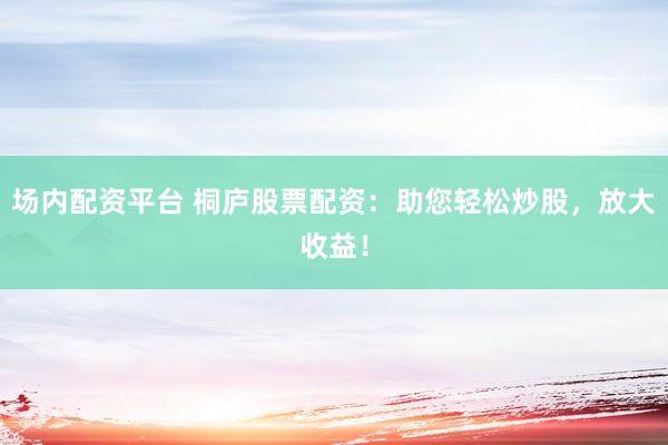 场内配资平台 桐庐股票配资：助您轻松炒股，放大收益！