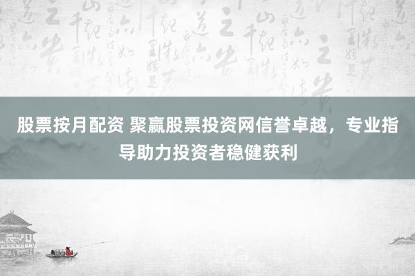 股票按月配资 聚赢股票投资网信誉卓越，专业指导助力投资者稳健获利