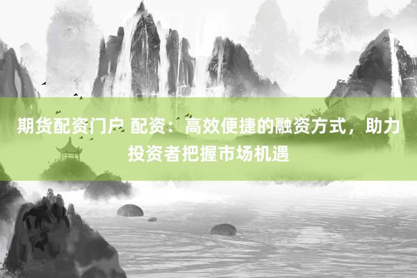 期货配资门户 配资：高效便捷的融资方式，助力投资者把握市场机遇