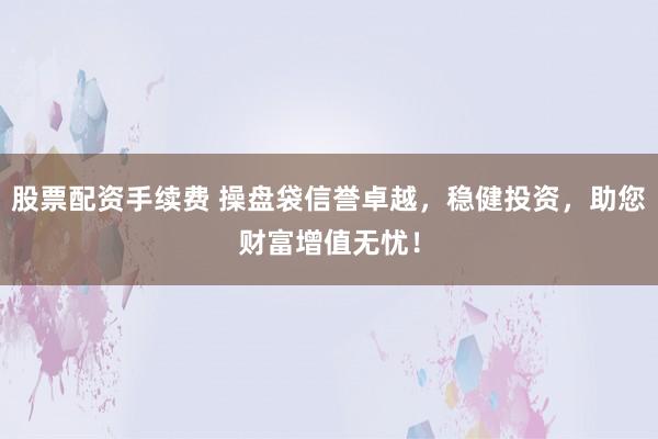 股票配资手续费 操盘袋信誉卓越，稳健投资，助您财富增值无忧！