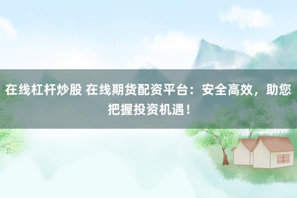 在线杠杆炒股 在线期货配资平台：安全高效，助您把握投资机遇！