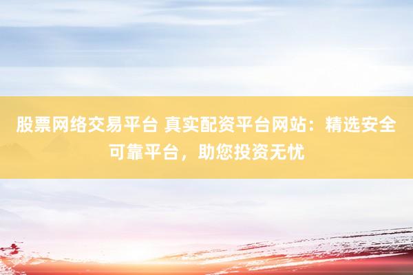 股票网络交易平台 真实配资平台网站：精选安全可靠平台，助您投资无忧