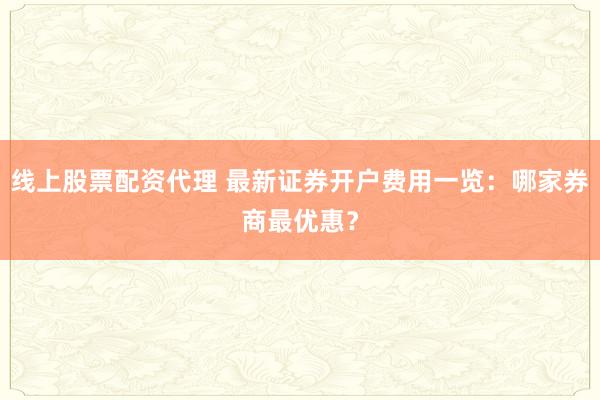 线上股票配资代理 最新证券开户费用一览：哪家券商最优惠？