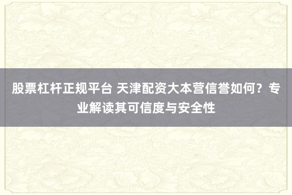 股票杠杆正规平台 天津配资大本营信誉如何？专业解读其可信度与安全性
