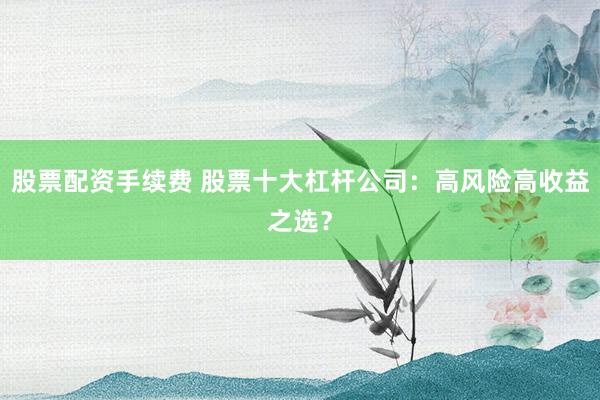 股票配资手续费 股票十大杠杆公司：高风险高收益之选？