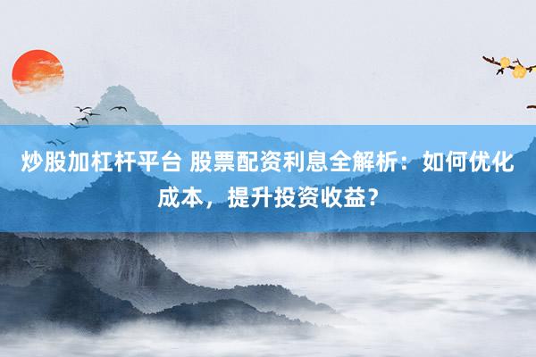 炒股加杠杆平台 股票配资利息全解析：如何优化成本，提升投资收益？
