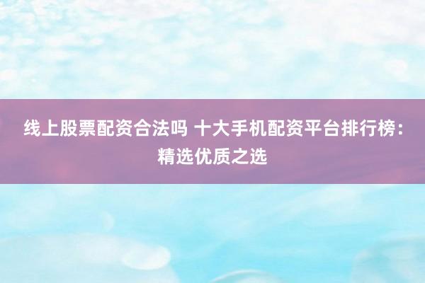 线上股票配资合法吗 十大手机配资平台排行榜：精选优质之选