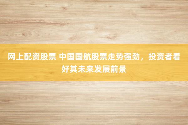 网上配资股票 中国国航股票走势强劲，投资者看好其未来发展前景