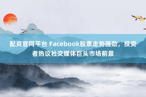 配资官网平台 Facebook股票走势强劲，投资者热议社交媒体巨头市场前景