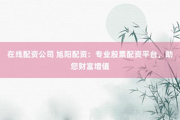 在线配资公司 旭阳配资：专业股票配资平台，助您财富增值