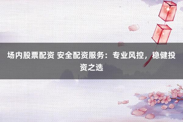 场内股票配资 安全配资服务：专业风控，稳健投资之选