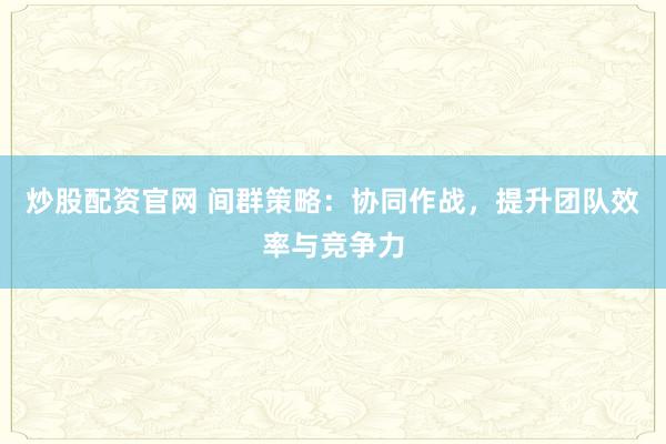 炒股配资官网 间群策略：协同作战，提升团队效率与竞争力