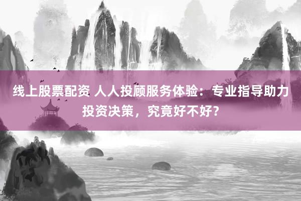 线上股票配资 人人投顾服务体验：专业指导助力投资决策，究竟好不好？