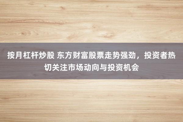 按月杠杆炒股 东方财富股票走势强劲,投资者热切关注市场动向与投资机会