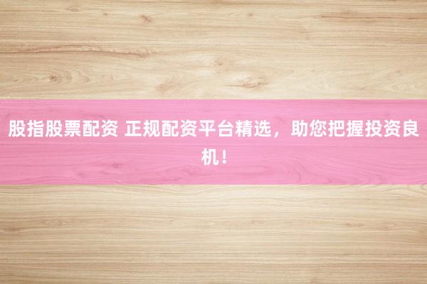 股指股票配资 正规配资平台精选，助您把握投资良机！