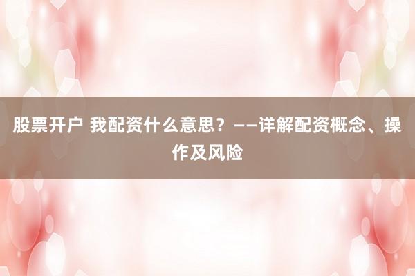 股票开户 我配资什么意思？——详解配资概念、操作及风险