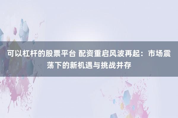 可以杠杆的股票平台 配资重启风波再起：市场震荡下的新机遇与挑战并存