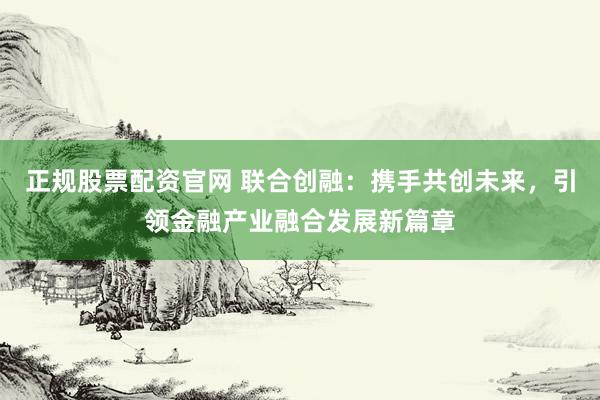 正规股票配资官网 联合创融：携手共创未来，引领金融产业融合发展新篇章