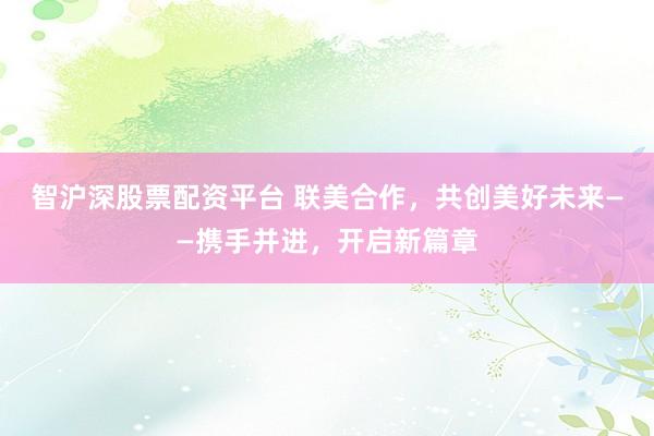 智沪深股票配资平台 联美合作，共创美好未来——携手并进，开启新篇章