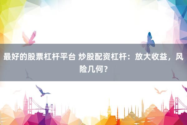 最好的股票杠杆平台 炒股配资杠杆：放大收益，风险几何？