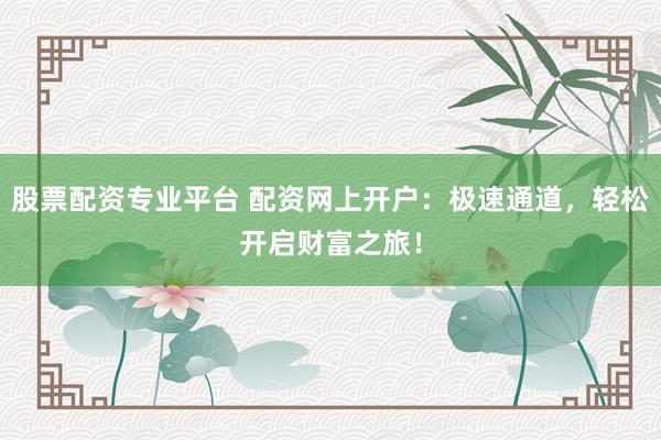 股票配资专业平台 配资网上开户：极速通道，轻松开启财富之旅！